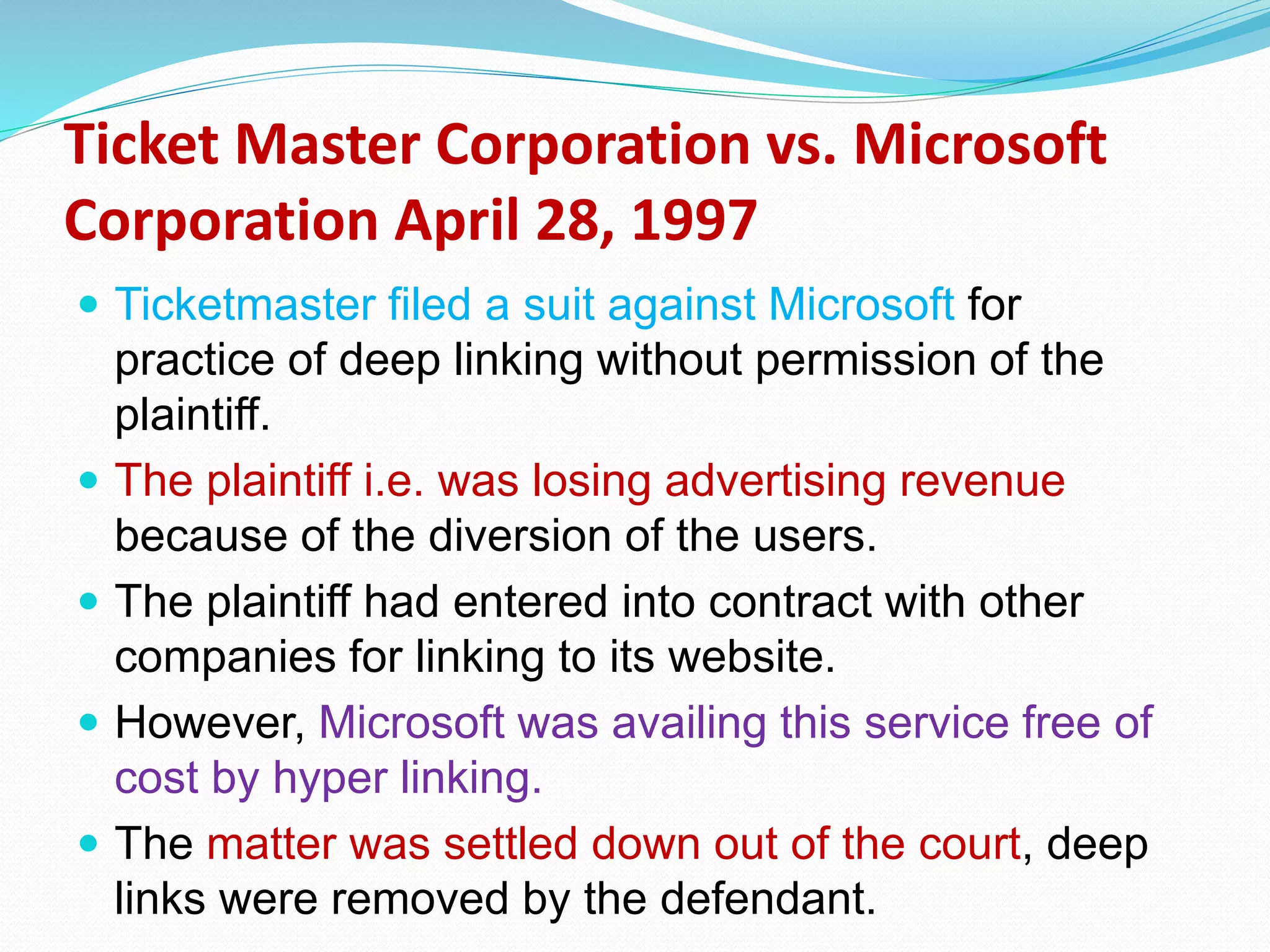 Ticket Master Corporation vs. Microsoft
Corporation April 28, 1997
 Ticketmaster filed a suit against Microsoft for
practice of deep linking without permission of the
plaintiff.
 The plaintiff i.e. was losing advertising revenue
because of the diversion of the users.
 The plaintiff had entered into contract with other
companies for linking to its website.
 However, Microsoft was availing this service free of
cost by hyper linking.
 The matter was settled down out of the court, deep
links were removed by the defendant.
 