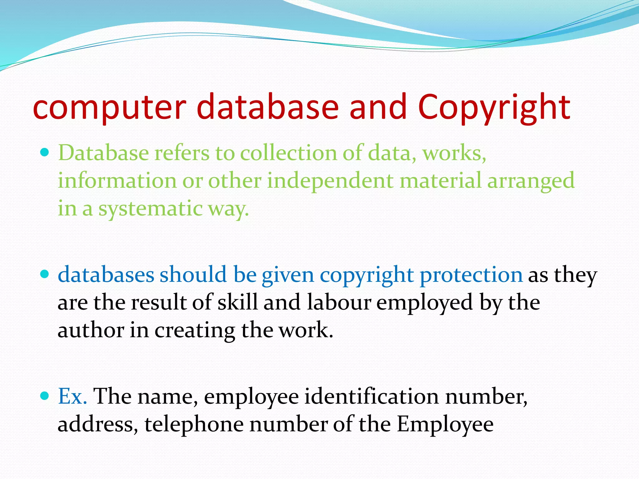 computer database and Copyright
 Database refers to collection of data, works,
information or other independent material arranged
in a systematic way.
 databases should be given copyright protection as they
are the result of skill and labour employed by the
author in creating the work.
 Ex. The name, employee identification number,
address, telephone number of the Employee
 