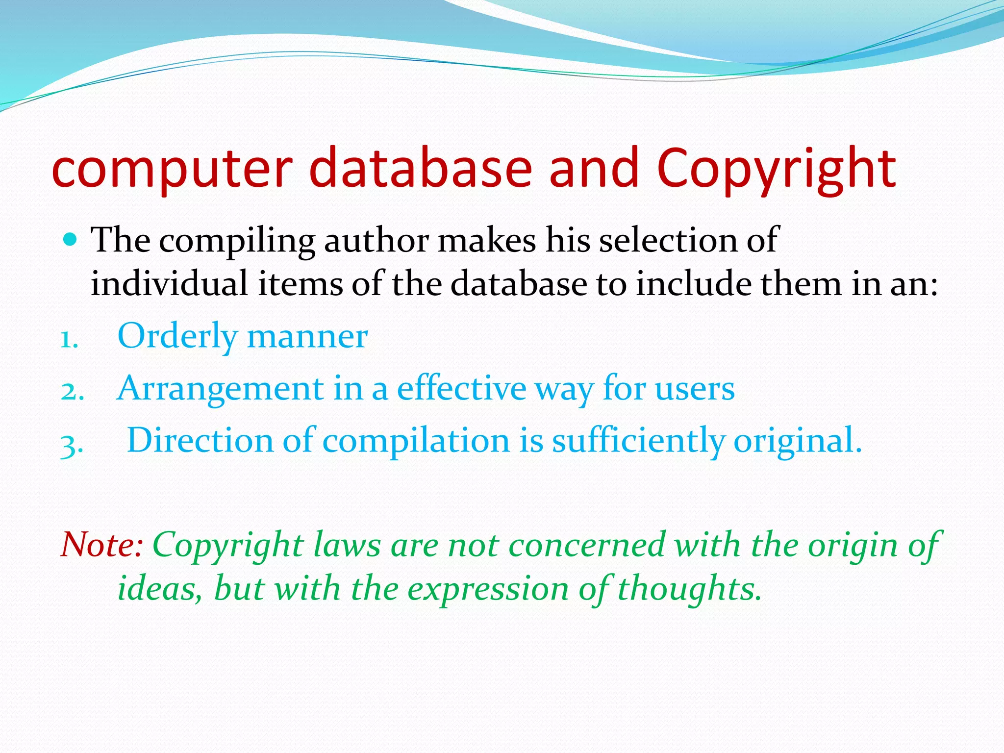computer database and Copyright
 The compiling author makes his selection of
individual items of the database to include them in an:
1. Orderly manner
2. Arrangement in a effective way for users
3. Direction of compilation is sufficiently original.
Note: Copyright laws are not concerned with the origin of
ideas, but with the expression of thoughts.
 