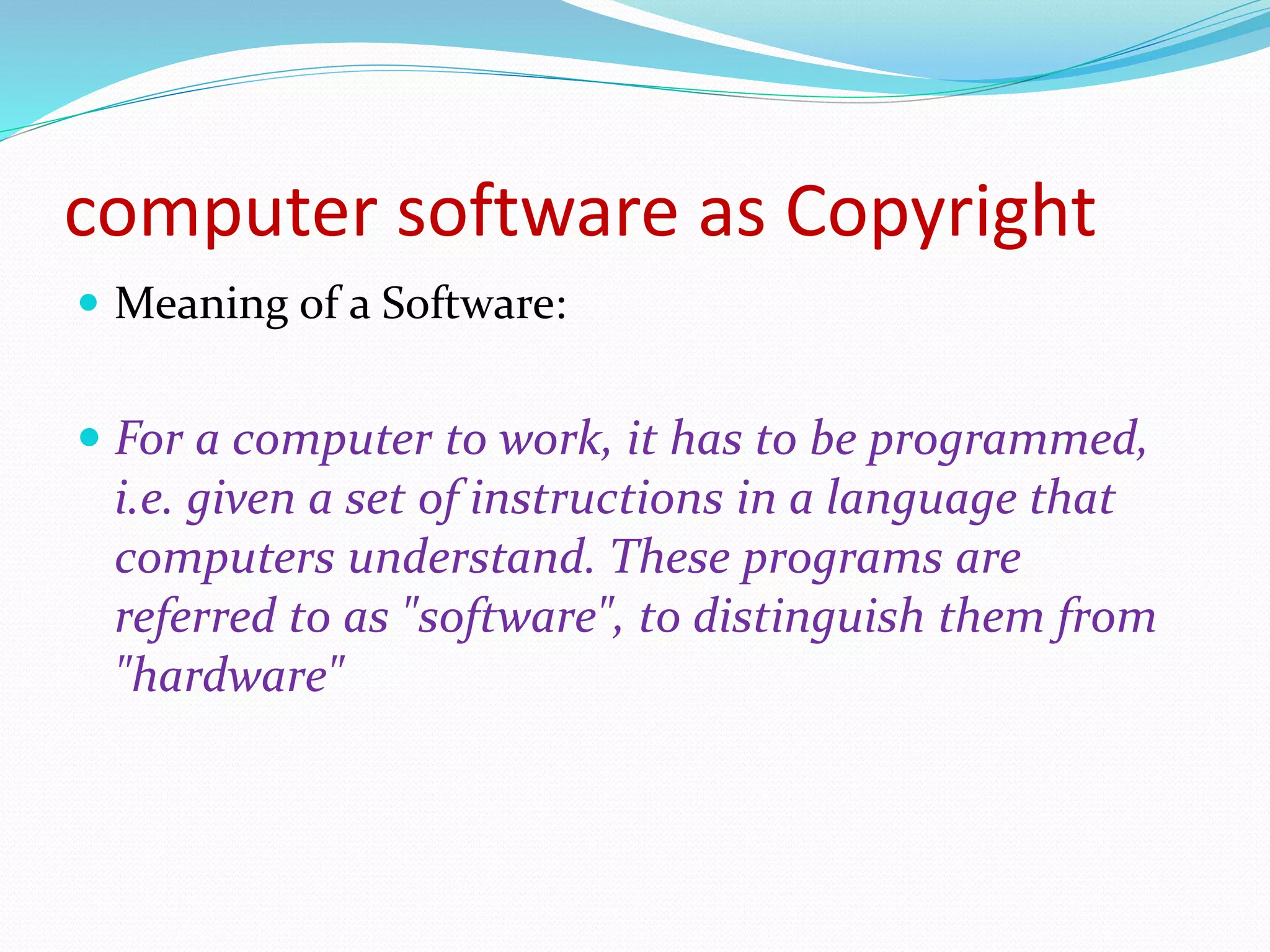 computer software as Copyright
 Meaning of a Software:
 For a computer to work, it has to be programmed,
i.e. given a set of instructions in a language that
computers understand. These programs are
referred to as "software", to distinguish them from
"hardware"
 