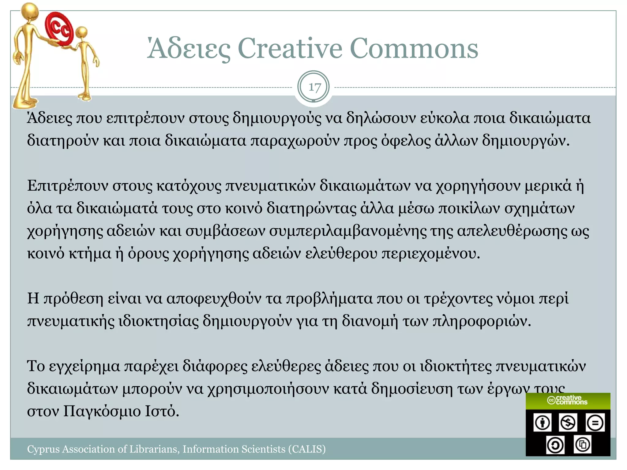 Άδειες Creative Commons
                                                            17

Άδειες που επιτρέπουν στους δημιουργούς να δηλώσουν εύκολα ποια δικαιώματα
διατηρούν και ποια δικαιώματα παραχωρούν προς όφελος άλλων δημιουργών.

Επιτρέπουν στους κατόχους πνευματικών δικαιωμάτων να χορηγήσουν μερικά ή
όλα τα δικαιώματά τους στο κοινό διατηρώντας άλλα μέσω ποικίλων σχημάτων
χορήγησης αδειών και συμβάσεων συμπεριλαμβανομένης της απελευθέρωσης ως
κοινό κτήμα ή όρους χορήγησης αδειών ελεύθερου περιεχομένου.

Η πρόθεση είναι να αποφευχθούν τα προβλήματα που οι τρέχοντες νόμοι περί
πνευματικής ιδιοκτησίας δημιουργούν για τη διανομή των πληροφοριών.

Το εγχείρημα παρέχει διάφορες ελεύθερες άδειες που οι ιδιοκτήτες πνευματικών
δικαιωμάτων μπορούν να χρησιμοποιήσουν κατά δημοσίευση των έργων τους
στον Παγκόσμιο Ιστό.

Cyprus Association of Librarians, Information Scientists (CALIS)       1/7/2011
 