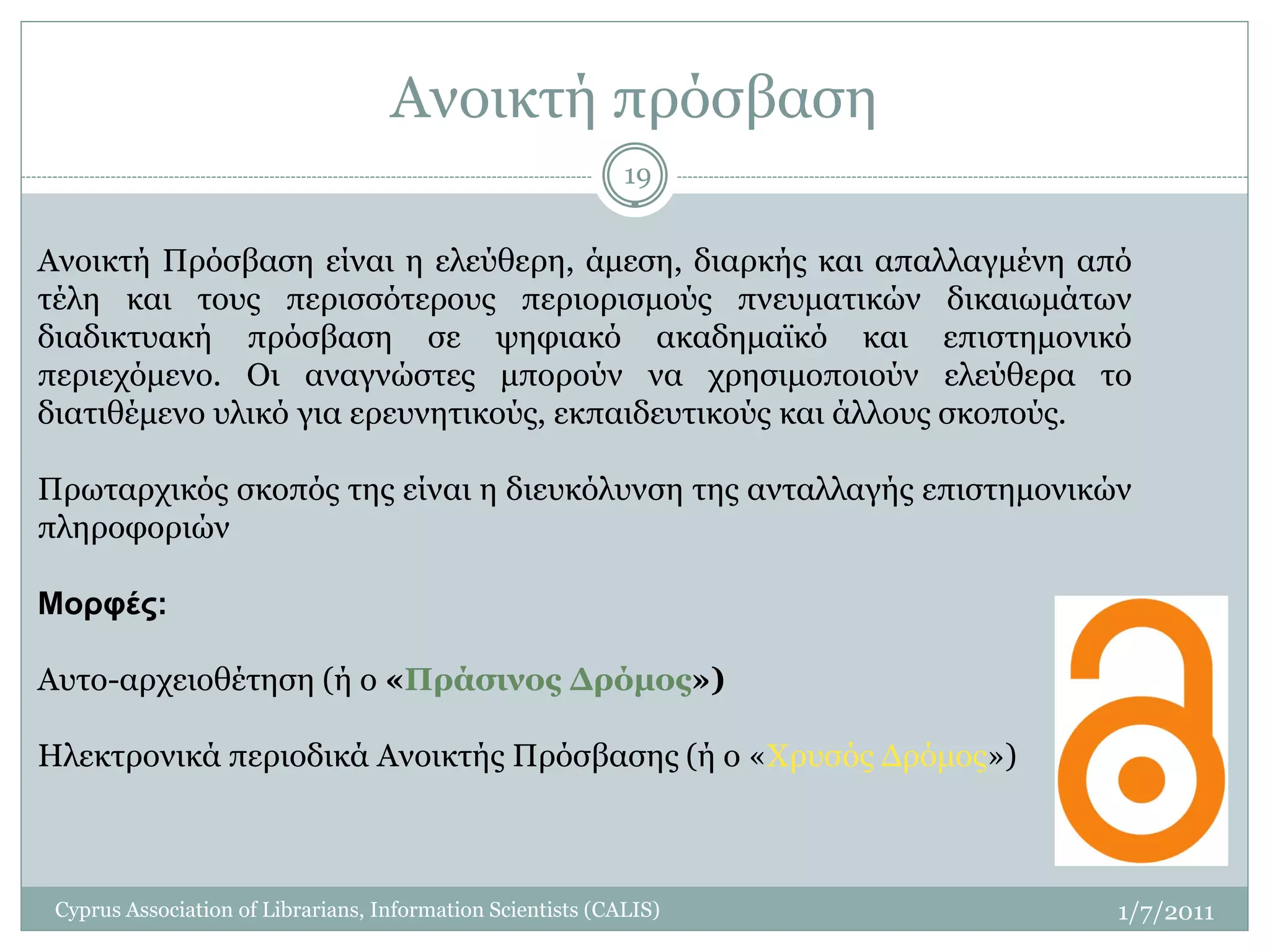 Ανοικτή πρόσβαση
                                                             19


Ανοικτή Πρόσβαση είναι η ελεύθερη, άμεση, διαρκής και απαλλαγμένη από
τέλη και τους περισσότερους περιορισμούς πνευματικών δικαιωμάτων
διαδικτυακή πρόσβαση σε ψηφιακό ακαδημαϊκό και επιστημονικό
περιεχόμενο. Οι αναγνώστες μπορούν να χρησιμοποιούν ελεύθερα το
διατιθέμενο υλικό για ερευνητικούς, εκπαιδευτικούς και άλλους σκοπούς.

Πρωταρχικός σκοπός της είναι η διευκόλυνση της ανταλλαγής επιστημονικών
πληροφοριών

Μορφές:

Αυτο-αρχειοθέτηση (ή ο «Πράσινος Δρόμος»)

Ηλεκτρονικά περιοδικά Ανοικτής Πρόσβασης (ή ο «Χρυσός Δρόμος»)



 Cyprus Association of Librarians, Information Scientists (CALIS)     1/7/2011
 
