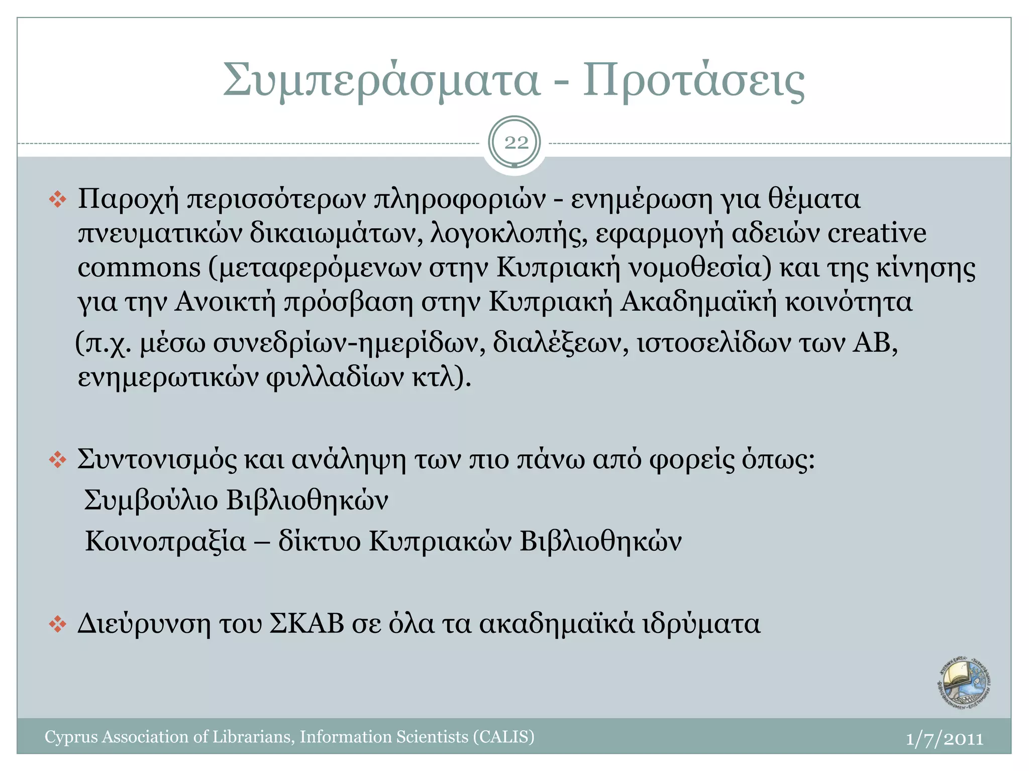 Συμπεράσματα - Προτάσεις
                                                           22

 Παροχή περισσότερων πληροφοριών - ενημέρωση για θέματα
   πνευματικών δικαιωμάτων, λογοκλοπής, εφαρμογή αδειών creative
   commons (μεταφερόμενων στην Κυπριακή νομοθεσία) και της κίνησης
   για την Ανοικτή πρόσβαση στην Κυπριακή Ακαδημαϊκή κοινότητα
   (π.χ. μέσω συνεδρίων-ημερίδων, διαλέξεων, ιστοσελίδων των ΑΒ,
   ενημερωτικών φυλλαδίων κτλ).

 Συντονισμός και ανάληψη των πιο πάνω από φορείς όπως:
     Συμβούλιο Βιβλιοθηκών
     Κοινοπραξία – δίκτυο Κυπριακών Βιβλιοθηκών

 Διεύρυνση του ΣΚΑΒ σε όλα τα ακαδημαϊκά ιδρύματα



Cyprus Association of Librarians, Information Scientists (CALIS)   1/7/2011
 