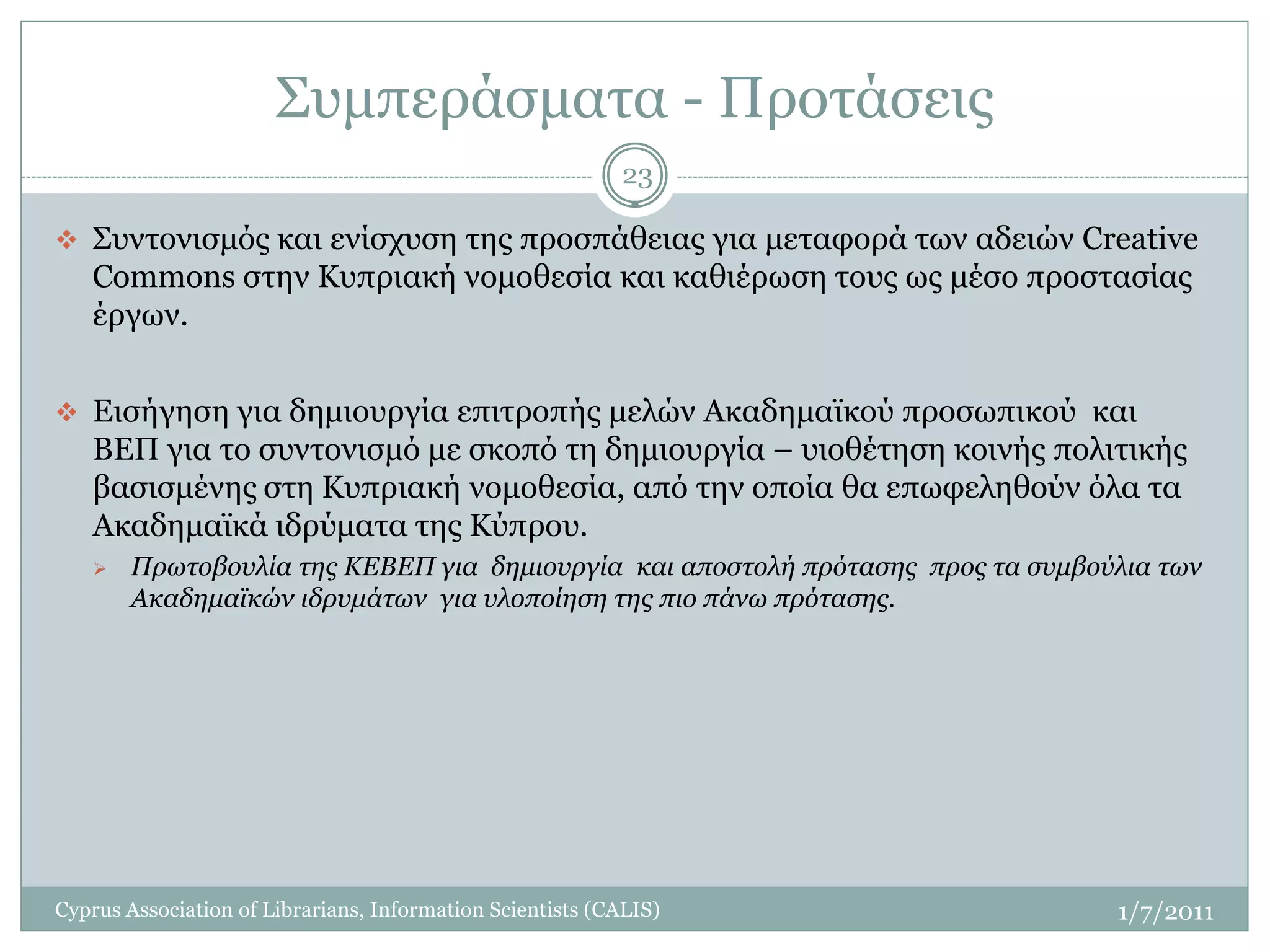 Συμπεράσματα - Προτάσεις
                                                           23

 Συντονισμός και ενίσχυση της προσπάθειας για μεταφορά των αδειών Creative
   Commons στην Κυπριακή νομοθεσία και καθιέρωση τους ως μέσο προστασίας
   έργων.


 Εισήγηση για δημιουργία επιτροπής μελών Ακαδημαϊκού προσωπικού και
   ΒΕΠ για το συντονισμό με σκοπό τη δημιουργία – υιοθέτηση κοινής πολιτικής
   βασισμένης στη Κυπριακή νομοθεσία, από την οποία θα επωφεληθούν όλα τα
   Ακαδημαϊκά ιδρύματα της Κύπρου.
       Πρωτοβουλία της ΚΕΒΕΠ για δημιουργία και αποστολή πρότασης προς τα συμβούλια των
        Ακαδημαϊκών ιδρυμάτων για υλοποίηση της πιο πάνω πρότασης.




Cyprus Association of Librarians, Information Scientists (CALIS)                 1/7/2011
 