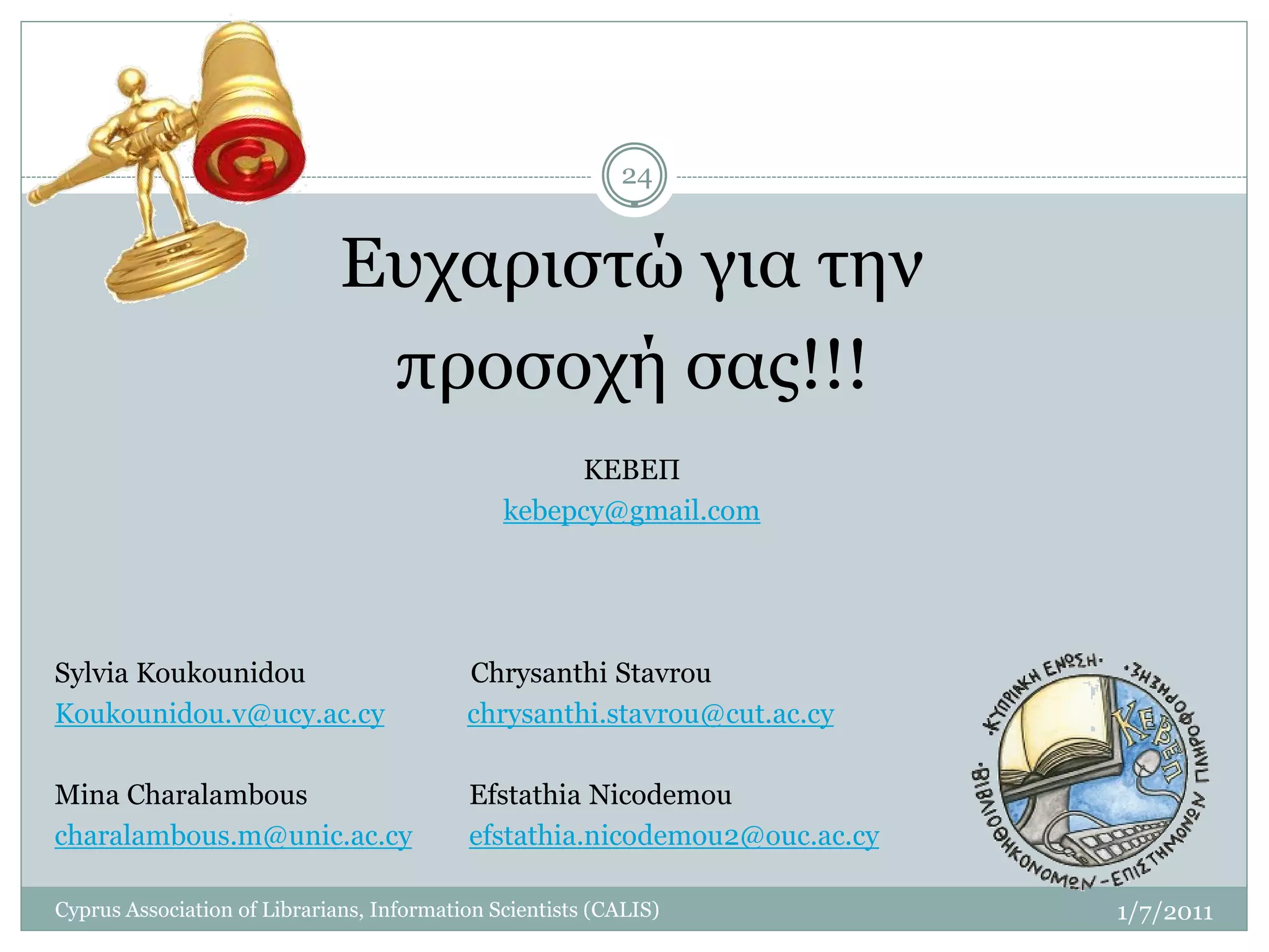 24


                              Ευχαριστώ για την
                               προσοχή σας!!!
                                                    ΚΕΒΕΠ
                                               kebepcy@gmail.com




Sylvia Koukounidou                         Chrysanthi Stavrou
Koukounidou.v@ucy.ac.cy                    chrysanthi.stavrou@cut.ac.cy

Mina Charalambous                          Efstathia Nicodemou
charalambous.m@unic.ac.cy                  efstathia.nicodemou2@ouc.ac.cy

Cyprus Association of Librarians, Information Scientists (CALIS)            1/7/2011
 