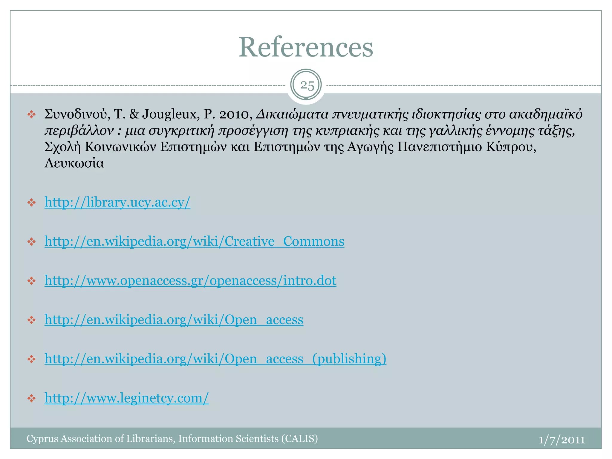 References
                                                            25

 Συνοδινού, Τ. & Jougleux, P. 2010, Δικαιώματα πνευματικής ιδιοκτησίας στο ακαδημαϊκό
   περιβάλλον : μια συγκριτική προσέγγιση της κυπριακής και της γαλλικής έννομης τάξης,
   Σχολή Κοινωνικών Επιστημών και Επιστημών της Αγωγής Πανεπιστήμιο Κύπρου,
   Λευκωσία

 http://library.ucy.ac.cy/


 http://en.wikipedia.org/wiki/Creative_Commons


 http://www.openaccess.gr/openaccess/intro.dot


 http://en.wikipedia.org/wiki/Open_access


 http://en.wikipedia.org/wiki/Open_access_(publishing)


 http://www.leginetcy.com/


Cyprus Association of Librarians, Information Scientists (CALIS)                 1/7/2011
 