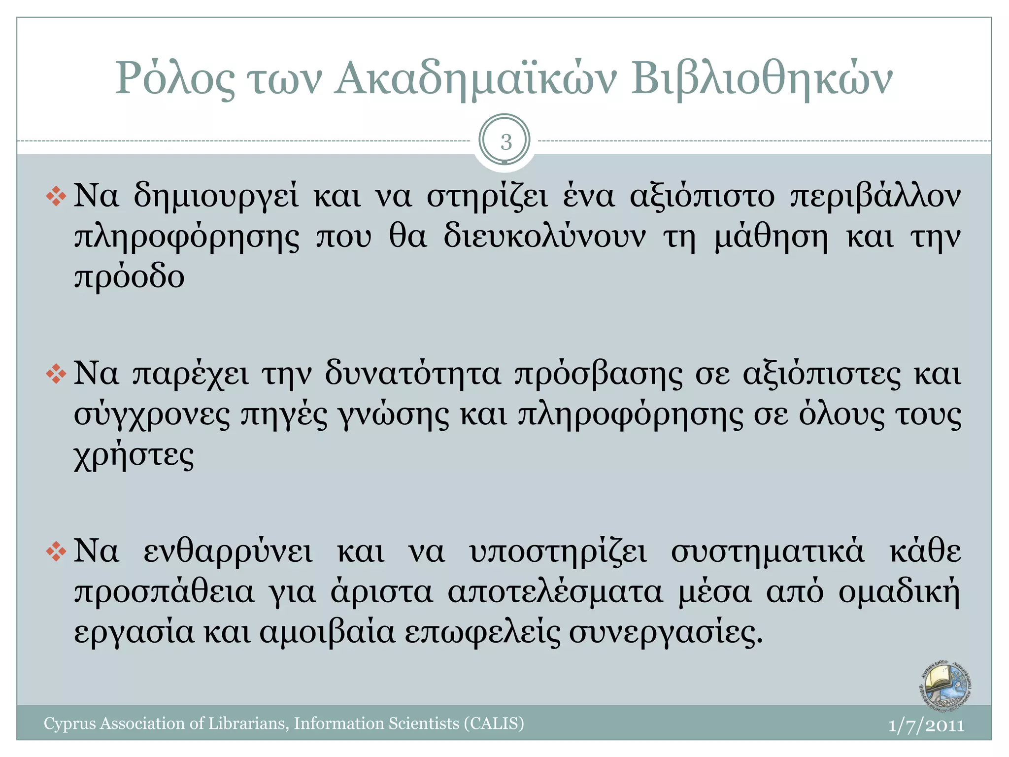 Ρόλος των Ακαδημαϊκών Βιβλιοθηκών
                                                            3

 Να δημιουργεί και να στηρίζει ένα αξιόπιστο περιβάλλον
   πληροφόρησης που θα διευκολύνουν τη μάθηση και την
   πρόοδο

 Να παρέχει την δυνατότητα πρόσβασης σε αξιόπιστες και
   σύγχρονες πηγές γνώσης και πληροφόρησης σε όλους τους
   χρήστες

 Να ενθαρρύνει και να υποστηρίζει συστηματικά κάθε
   προσπάθεια για άριστα αποτελέσματα μέσα από ομαδική
   εργασία και αμοιβαία επωφελείς συνεργασίες.

Cyprus Association of Librarians, Information Scientists (CALIS)   1/7/2011
 