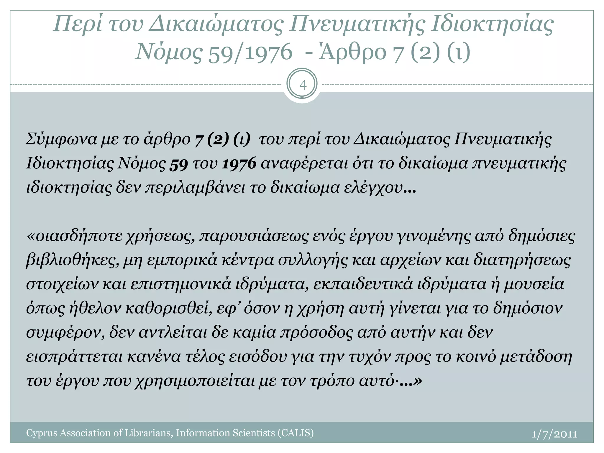 Περί του Δικαιώματος Πνευματικής Ιδιοκτησίας
            Νόμος 59/1976 - Άρθρο 7 (2) (ι)
                                                            4



Σύμφωνα με το άρθρο 7 (2) (ι) του περί του Δικαιώματος Πνευματικής
Ιδιοκτησίας Νόμος 59 του 1976 αναφέρεται ότι το δικαίωμα πνευματικής
ιδιοκτησίας δεν περιλαμβάνει το δικαίωμα ελέγχου…

«οιασδήποτε χρήσεως, παρουσιάσεως ενός έργου γινομένης από δημόσιες
βιβλιοθήκες, μη εμπορικά κέντρα συλλογής και αρχείων και διατηρήσεως
στοιχείων και επιστημονικά ιδρύματα, εκπαιδευτικά ιδρύματα ή μουσεία
όπως ήθελον καθορισθεί, εφ’ όσον η χρήση αυτή γίνεται για το δημόσιον
συμφέρον, δεν αντλείται δε καμία πρόσοδος από αυτήν και δεν
εισπράττεται κανένα τέλος εισόδου για την τυχόν προς το κοινό μετάδοση
του έργου που χρησιμοποιείται με τον τρόπο αυτό·…»

Cyprus Association of Librarians, Information Scientists (CALIS)   1/7/2011
 
