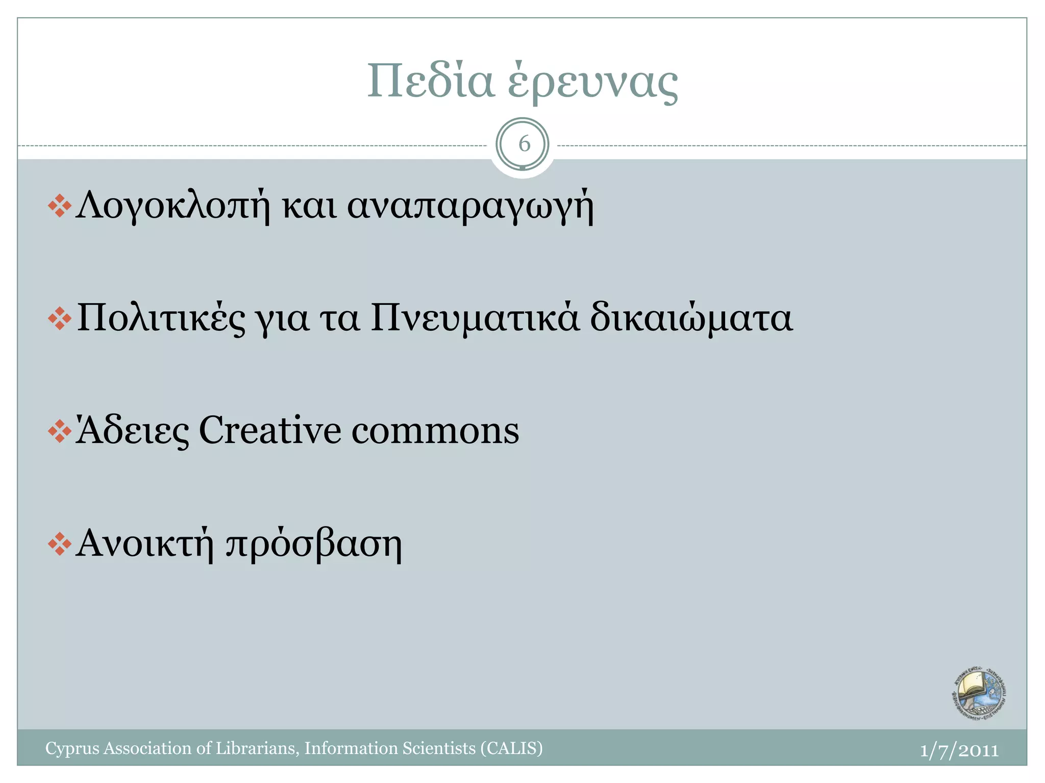 Πεδία έρευνας
                                                            6

 Λογοκλοπή και αναπαραγωγή


 Πολιτικές για τα Πνευματικά δικαιώματα


 Άδειες Creative commons


 Ανοικτή πρόσβαση




Cyprus Association of Librarians, Information Scientists (CALIS)   1/7/2011
 