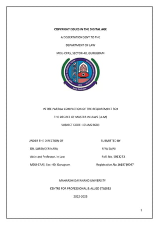 1
COPYRIGHT ISSUES IN THE DIGITAL AGE
A DISSERTATION SENT TO THE
DEPARTMENT OF LAW
MDU-CPAS, SECTOR-40, GURUGRAM
IN THE PARTIAL COMPLETION OF THE REQUIREMENT FOR
THE DEGREE OF MASTER IN LAWS (LL.M)
SUBJECT CODE: 17LLM23GB3
UNDER THE DIRECTION OF SUBMITTED BY:
DR. SURENDER NARA RIYA SAINI
Assistant Professor. in Law Roll. No. 5013273
MDU-CPAS, Sec- 40, Gurugram Registration.No.1618710047
MAHARSHI DAYANAND UNIVERSITY
CENTRE FOR PROFESSIONAL & ALLIED STUDIES
2022-2023
 