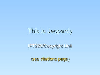 This is Jeopardy IPT286/Copyright Unit ( see citations page ) 