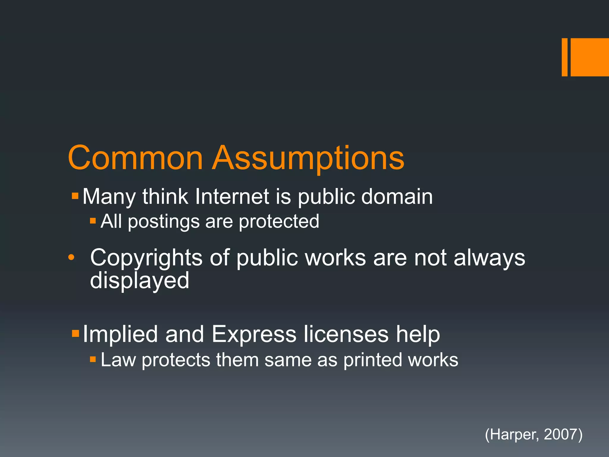 Common Assumptions
Many think Internet is public domain
 All postings are protected
• Copyrights of public works are not always
displayed
Implied and Express licenses help
 Law protects them same as printed works
(Harper, 2007)
 