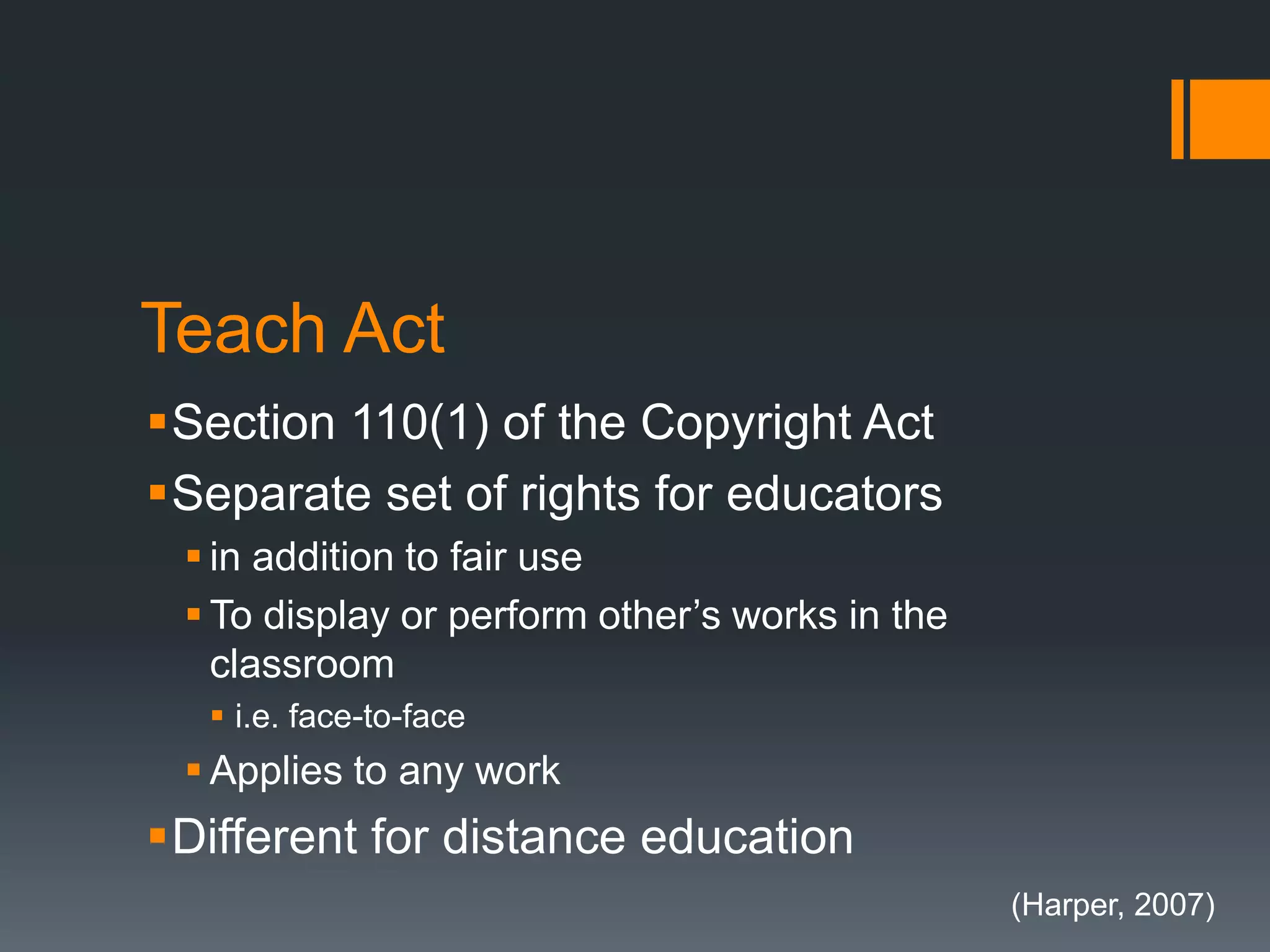 Teach Act
Section 110(1) of the Copyright Act
Separate set of rights for educators
 in addition to fair use
 To display or perform other’s works in the
classroom
 i.e. face-to-face
 Applies to any work
Different for distance education
(Harper, 2007)
 
