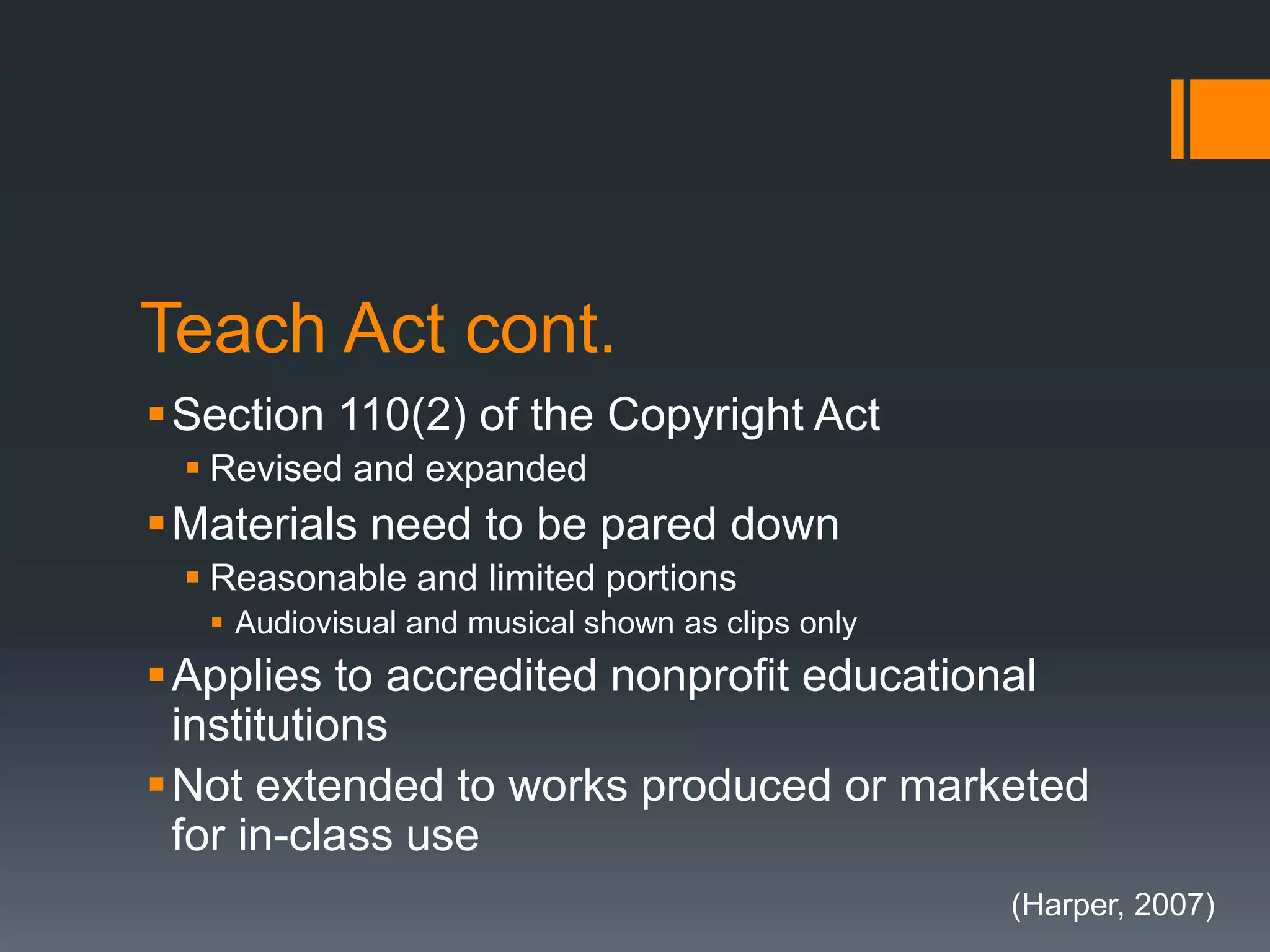 Teach Act cont.
Section 110(2) of the Copyright Act
 Revised and expanded
Materials need to be pared down
 Reasonable and limited portions
 Audiovisual and musical shown as clips only
Applies to accredited nonprofit educational
institutions
Not extended to works produced or marketed
for in-class use
(Harper, 2007)
 