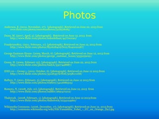 Photos
Anderson, E. (2012, November, 27). [photograph]. Retrieved on June 22, 2013 from
www.flickr.com/photos/emmettanderson/5218518085/
Dunn, M. (2007, April, 5). [photograph]. Retrieved on June 12, 2013 from
http://www.flickr.com/photos/mikedefiant/447700120/
Frankrizzo805. (2011, February, 11). [phototraph]. Retrieved on June 12, 2013 from
http://www.flickr.com/photos/85062840@N02/8140021287/
George Eastman House. (2009, March, 6). [photograph]. Retrieved on June 12, 2013 from
http://www.flickr.com/photos/george_eastman_house/3333259091/
Green, H. (2009, February 25). [photograph]. Retrieved on June 22, 2013 from
http://www.flickr.com/photos/hadyn/3307448887/
IDIS 110 – Group 1. (2012, October, 6). [photograph]. Retrieved on June 12 2013 from
http://www.flickr.com/photos/35126357@N06/5058111168/
Raftery, T. (2011, February, 3). [photograph]. Retrieved on June 12 2013 from
http://www.flickr.com/photos/traftery/5412686505/
Romero, N. (2008, July, 21). [photograph]. Retrieved on June 12, 2013 from
http://www.flickr.com/photos/naiffer/2691471212/
Thalerock. (2008, February, 1). [photograph]. Retrieved on June 12 2013.from
http://www.flickr.com/photos/thalesrock/2234124960/
Wikimedia Commons. (2006, December, 17). [photograph]. Retrieved on June 12, 2013 from
http://commons.wikimedia.org/wiki/File:Yamashita_Yohei_-_CC_on_Orange_(by).jpg
 