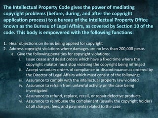 The Intellectual Property Code gives the power of mediating
copyright problems (before, during, and after the copyright
application process) to a bureau of the Intellectual Property Office
known as the Bureau of Legal Affairs, as covered by Section 10 of the
code. This body is empowered with the following functions:

1. Hear objections on items being applied for copyright
2. Address copyright violations where damages are no less than 200,000 pesos
    a. Give the following penalties for copyright violations:
        i. Issue cease and desist orders which have a fixed time where the
             copyright violator must stop violating the copyright being infringed
        ii. Accept voluntary orders of compliance or discontinuance as ordered by
             the Director of Legal Affairs which must consist of the following:
        iii. Assurance to comply with the intellectual property law violated
        iv. Assurance to refrain from unlawful activity on the case being
             investigated
        v. Assurance to refund, replace, recall, or repair defective products
        vi. Assurance to reimburse the complainant (usually the copyright holder)
             of all charges, fees, and payments related to the case
 