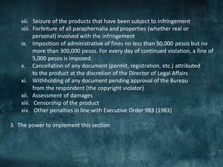 vii. Seizure of the products that have been subject to infringement
    viii. Forfeiture of all paraphernalia and properties (whether real or
          personal) involved with the infringement
    ix. Imposition of administrative of fines no less than 50,000 pesos but no
          more than 300,000 pesos. For every day of continued violation, a fine of
          5,000 pesos is imposed.
    x. Cancellation of any document (permit, registration, etc.) attributed
          to the product at the discretion of the Director of Legal Affairs
    xi. Withholding of any document pending approval of the Bureau
          from the respondent (the copyright violator)
    xii. Assessment of damages
    xiii. Censorship of the product
    xiv. Other penalties in line with Executive Order 983 (1983)

3. The power to implement this section
 
