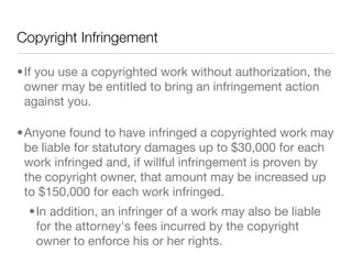 Copyright Infringement

•If you use a copyrighted work without authorization, the
 owner may be entitled to bring an infringement action
 against you.

•Anyone found to have infringed a copyrighted work may
 be liable for statutory damages up to $30,000 for each
 work infringed and, if willful infringement is proven by
 the copyright owner, that amount may be increased up
 to $150,000 for each work infringed.
  •In addition, an infringer of a work may also be liable
   for the attorney's fees incurred by the copyright
   owner to enforce his or her rights.
 