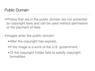 Public Domain

•Photos that are in the public domain are not protected
 by copyright laws and can be used without permission
 or the payment of fees.

•Images enter the public domain:
  •After the copyright has expired,
  •If the image is a work of the U.S. government,
  •Or the copyright holder fails to satisfy copyright
   formalities.
 
