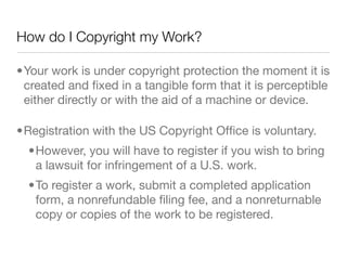 How do I Copyright my Work?

•Your work is under copyright protection the moment it is
 created and ﬁxed in a tangible form that it is perceptible
 either directly or with the aid of a machine or device.

•Registration with the US Copyright Ofﬁce is voluntary.
  •However, you will have to register if you wish to bring
   a lawsuit for infringement of a U.S. work.
  •To register a work, submit a completed application
   form, a nonrefundable ﬁling fee, and a nonreturnable
   copy or copies of the work to be registered.
 
