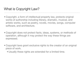 What is Copyright Law?

• Copyright, a form of intellectual property law, protects original
  works of authorship including literary, dramatic, musical, and
  artistic works, such as poetry, novels, movies, songs, computer
  software, and architecture.

• Copyright does not protect facts, ideas, systems, or methods of
  operation, although it may protect the way these things are
  expressed.

• Copyright laws grant exclusive rights to the creator of an original
  piece of work.
   • Usually these rights are extended for a limited time.
 