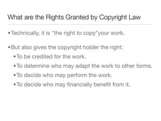 What are the Rights Granted by Copyright Law

•Technically, it is "the right to copy"your work.

•But also gives the copyright holder the right:
  •To be credited for the work.
  •To determine who may adapt the work to other forms.
  •To decide who may perform the work.
  •To decide who may ﬁnancially beneﬁt from it.
 