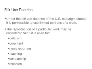 Fair-Use Doctrine

•Under the fair use doctrine of the U.S. copyright statute,
 it is permissible to use limited portions of a work.

•The reproduction of a particular work may be
 considered fair if it is used for:
  •criticism
  •comment
  •news reporting
  •teaching
  •scholarship
  •research
 