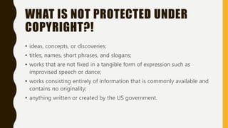 WHAT IS NOT PROTECTED UNDER
COPYRIGHT?!
• ideas, concepts, or discoveries;
• titles, names, short phrases, and slogans;
• works that are not fixed in a tangible form of expression such as
improvised speech or dance;
• works consisting entirely of information that is commonly available and
contains no originality;
• anything written or created by the US government.
 