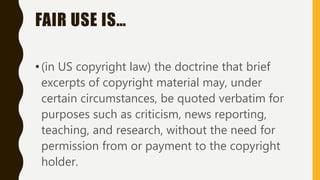 FAIR USE IS…
•(in US copyright law) the doctrine that brief
excerpts of copyright material may, under
certain circumstances, be quoted verbatim for
purposes such as criticism, news reporting,
teaching, and research, without the need for
permission from or payment to the copyright
holder.
 