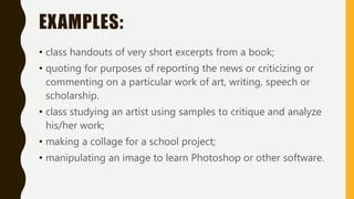 EXAMPLES:
• class handouts of very short excerpts from a book;
• quoting for purposes of reporting the news or criticizing or
commenting on a particular work of art, writing, speech or
scholarship.
• class studying an artist using samples to critique and analyze
his/her work;
• making a collage for a school project;
• manipulating an image to learn Photoshop or other software.
 