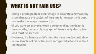 WHAT IS NOT FAIR USE?
• using a photograph or other image to illustrate a newsworthy
story (because the subject of the story is newsworthy it does
not make the image newsworthy)
• If you want an example, when a celebrity dies, the death is
newsworthy, but any photograph of them is only descriptive
and must be licensed.
• However, if a famous artist’s dies, the news media could show
a few samples of his or her most recognized artworks without
permission.
 
