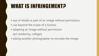 WHAT IS INFRINGEMENT?
• use of whole or part of an image without permission;
• use beyond the scope of a license;
• adapting an image without permission
(art rendering, collage);
• asking another photographer to recreate the image.
 