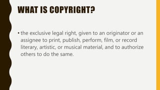 WHAT IS COPYRIGHT?
• the exclusive legal right, given to an originator or an
assignee to print, publish, perform, film, or record
literary, artistic, or musical material, and to authorize
others to do the same.
 