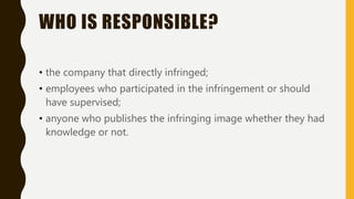 WHO IS RESPONSIBLE?
• the company that directly infringed;
• employees who participated in the infringement or should
have supervised;
• anyone who publishes the infringing image whether they had
knowledge or not.
 