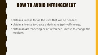 HOW TO AVOID INFRINGEMENT
• obtain a license for all the uses that will be needed;
• obtain a license to create a derivative (spin-off) image;
• obtain an art rendering or art reference license to change the
medium.
 