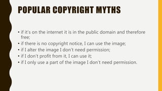 POPULAR COPYRIGHT MYTHS
• if it’s on the internet it is in the public domain and therefore
free;
• if there is no copyright notice, I can use the image;
• if I alter the image I don’t need permission;
• if I don’t profit from it, I can use it;
• if I only use a part of the image I don’t need permission.
 