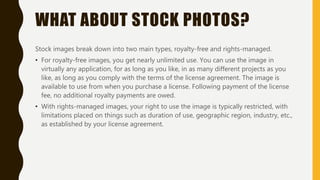 WHAT ABOUT STOCK PHOTOS?
Stock images break down into two main types, royalty-free and rights-managed.
• For royalty-free images, you get nearly unlimited use. You can use the image in
virtually any application, for as long as you like, in as many different projects as you
like, as long as you comply with the terms of the license agreement. The image is
available to use from when you purchase a license. Following payment of the license
fee, no additional royalty payments are owed.
• With rights-managed images, your right to use the image is typically restricted, with
limitations placed on things such as duration of use, geographic region, industry, etc.,
as established by your license agreement.
 