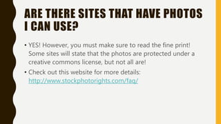 ARE THERE SITES THAT HAVE PHOTOS
I CAN USE?
• YES! However, you must make sure to read the fine print!
Some sites will state that the photos are protected under a
creative commons license, but not all are!
• Check out this website for more details:
http://www.stockphotorights.com/faq/
 