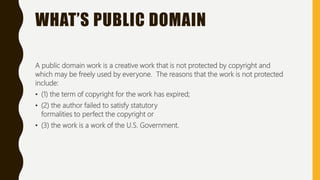 WHAT’S PUBLIC DOMAIN
A public domain work is a creative work that is not protected by copyright and
which may be freely used by everyone. The reasons that the work is not protected
include:
• (1) the term of copyright for the work has expired;
• (2) the author failed to satisfy statutory
formalities to perfect the copyright or
• (3) the work is a work of the U.S. Government.
 
