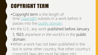 COPYRIGHT TERM
•Copyright term is the length of
time copyright subsists in a work before it
passes into the public domain.
•In the U.S., any work published before January
1, 1923 anywhere in the world is in the public
domain.
•When a work has not been published in the
but in some other country, that other country's
 