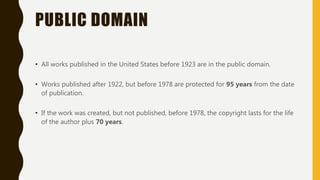 PUBLIC DOMAIN
• All works published in the United States before 1923 are in the public domain.
• Works published after 1922, but before 1978 are protected for 95 years from the date
of publication.
• If the work was created, but not published, before 1978, the copyright lasts for the life
of the author plus 70 years.
 