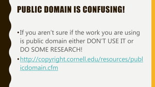 PUBLIC DOMAIN IS CONFUSING!
•If you aren’t sure if the work you are using
is public domain either DON’T USE IT or
DO SOME RESEARCH!
•http://copyright.cornell.edu/resources/publ
icdomain.cfm
 