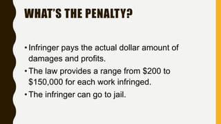 WHAT’S THE PENALTY?
•Infringer pays the actual dollar amount of
damages and profits.
•The law provides a range from $200 to
$150,000 for each work infringed.
•The infringer can go to jail.
 