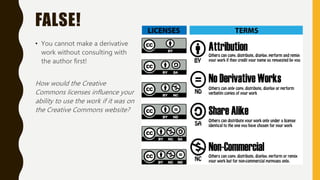 FALSE!
• You cannot make a derivative
work without consulting with
the author first!
How would the Creative
Commons licenses influence your
ability to use the work if it was on
the Creative Commons website?
 