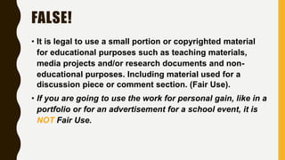 FALSE!
• It is legal to use a small portion or copyrighted material
for educational purposes such as teaching materials,
media projects and/or research documents and non-
educational purposes. Including material used for a
discussion piece or comment section. (Fair Use).
• If you are going to use the work for personal gain, like in a
portfolio or for an advertisement for a school event, it is
NOT Fair Use.
 