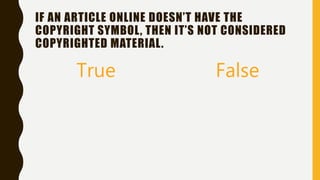 IF AN ARTICLE ONLINE DOESN’T HAVE THE
COPYRIGHT SYMBOL, THEN IT’S NOT CONSIDERED
COPYRIGHTED MATERIAL.
True False
 