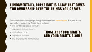 FUNDAMENTALLY, COPYRIGHT IS A LAW THAT GIVES
YOU OWNERSHIP OVER THE THINGS YOU CREATE.
The ownership that copyright law grants comes with several rights that you, as the
owner, have exclusively. Those rights include:
• The right to reproduce the work
• to prepare derivative works
• to distribute copies
• to perform the work
• and to display the work publicly
THOSE ARE YOUR RIGHTS,
AND YOUR RIGHTS ALONE!
 