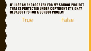 IF I USE AN PHOTOGRAPH FOR MY SCHOOL PROJECT
THAT IS PROTECTED UNDER COPYRIGHT IT’S OKAY
BECAUSE IT’S FOR A SCHOOL PROJECT
True False
 