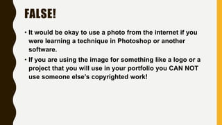 FALSE!
• It would be okay to use a photo from the internet if you
were learning a technique in Photoshop or another
software.
• If you are using the image for something like a logo or a
project that you will use in your portfolio you CAN NOT
use someone else’s copyrighted work!
 