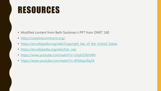 RESOURCES
• Modified content from Beth Sockman’s PPT from DMET 160
• https://creativecommons.org/
• https://en.wikipedia.org/wiki/Copyright_law_of_the_United_States
• https://en.wikipedia.org/wiki/Fair_use
• https://www.youtube.com/watch?v=Uiq42O6rhW4
• https://www.youtube.com/watch?v=8YkbeycRa2A
 